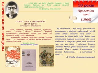 УКРАЇНСЬКІКНИГИ-ЮВІЛЯРИ
50 років
Пролетіли
коні
(1966)ГУЦАЛО ЄВГЕН ПИЛИПОВИЧ
(1937-1995)
УКРАЇНСЬКИЙ ПИСЬМЕННИК
      Поет,  новеліст,  повістяр,  романіст,  публіцист, 
есеїст.  Значну  частку  творчого  доробку 
письменника  становлять  твори  для  дітей,  які 
принесли йому славу і визнання. 
        Письменник  отримав  Державну  премію  України 
імені  Т.  Г.  Шевченка  за  дитячі  збірки  «Саййора», 
«Пролетіли коні».
Дізнайся більше:
Феномен Євгена Гуцала
Ці оповідання — про війну, про повоєнне
дитинство. «Мабуть, найкращий спосіб
дати дітям відчути іншу добу —
показати їм дітей тієї доби. Крізь світ
дитинства перших повоєнних літ вони
побачать і відчують увесь той нелегкий
час, те, що лягло у підмурок їхнього
життя. Може краще зрозуміють і своїх
батьків. Може чогось і навчаться у
їхнього дитинства, — а навчатися є
чого…»
(І. Дзюба, літературознавець)
«…про все, що йому боліло, говорив у своїх
творах. Взагалі, це була людина багатої,
необмеженої фантазії…»
(А. Дімаров, письменник)
 