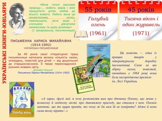 УКРАЇНСЬКІКНИГИ-ЮВІЛЯРИ
45 років
Тисяча вікон і
один журавель
(1971)
ПИСЬМЕННА ЛАРИСА МИХАЙЛІВНА
(1914-1992)
УКРАЇНСЬКА ПИСЬМЕННИЦЯ
55 років
Голубий
олень
(1961)
«А зараз, друзі мої, я хочу розповісти вам про дівчинку Оленку, що живе у
великому й людному місті, про дивовижну пригоду, що сталася з нею. Оленка
запевняє, що то щира правда, то чому ж би нам їй не повірити? Адже й вона
сама тому вірить!..»
      За  40  років  своєї  літературної  праці 
письменниця  написала  велику  кількість  казок, 
оповідань,  повістей  для дітей — від дошкільнят 
до  старшокласників.  Її  твори  перекладалися   
різними мовами світу.
Дізнайся більше:
Письменна Лариса Михайлівна (1914–1992)
«Вона тонко відчуває
природу…, любить звірів і вміє
прищепити дітям любов до
всього живого. Робить вона це
ненав'язливо, легко,
невимушено, наче веде з
хлопцями і дівчатами
неквапливу та щиру розмову»
(І. Шкаровська, письменниця)
Ця повість — один із
кращих творів у
літературному доробку
письменниці. Саме за цю
збірку казок, повістей,
оповідань у 1964 році вона
була нагороджена премією
ім. Лесі Українки.
 
