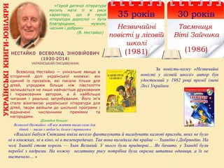 УКРАЇНСЬКІКНИГИ-ЮВІЛЯРИ
35 років
Незвичайні
повісті у лісовій
школі
(1981)
30 років
Таємниця
Віті Зайчика
(1986)НЕСТАЙКО ВСЕВОЛОД ЗІНОВІЙОВИЧ
(1930-2014)
УКРАЇНСЬКИЙ ПИСЬМЕННИК
«Герой дитячої літератури
мусить мати ті ж риси
характеру, що й герой
літератури дорослої — бути
благородним, мужнім,
чесним і добрим»
(В. Нестайко)
      Всеволод  Нестайко  —  унікальне  явище  в 
історичній  долі  української  книжки:  він 
єдиний  із  прозаїків,  які  писали  тільки  для 
дітей,  упродовж  більше  ніж  півстоліття 
залишається не лише найчастіше друкованим 
і  тиражованим  автором,  а  й  найбільше 
читаним  і  реально  затребуваним.  Його  ім’я 
стало  візитівкою  української  літератури  для 
дітей,  твори  ввійшли  до  шкільної  програми  і 
відзначені  численними  преміями  та 
нагородами.
Дізнайся більше:
Всеволод Нестайко: «Я все життя писав саме для
дітей — писав з любов’ю, болем і тривогою»
За повість-казку «Незвичайні
повісті у лісовій школі» автор був
удостоєний у 1982 році премії імені
Лесі Українки.
«Взагалі бабуся Світлана вміла весело фантазувати й вигадувати казкові пригоди, яких не було
ні в книжках, ні в кіно, ні в телепередачах. Так вона вигадала дві країни — Зландію і Добряндію. На
чолі Зландії стояв король — Злан Великий. У нього були придворні… Як бачите, у Зландії були
перебої з кадрами. На кожну негативну рису потрібна була окрема штатна одиниця, а їх не
вистачало… »
 