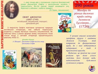 290 років
Мандри до
різних далеких
країн світу
Лемюеля
Ґуллівера...
(1726)
ЗАРУБІЖНІКНИГИ-ЮВІЛЯРИ
СВІФТ ДЖОНАТАН
(1667-1745)
АНГЛІЙСЬКИЙ ПИСЬМЕННИК, ПУБЛІЦИСТ,
ЦЕРКОВНИЙ ДІЯЧ
«..вже понад два з половиною сторіччя безсмертний
роман Джонатана Свіфта з захопленням читають і
перечитують. Він-бо навчає людей ненавидіти зло,
боротися з війнами і любити правду»
(О.Терех, письменник)
З творчістю Свіфта пов'язана сатирична традиція
англійської літератури, яка набула подальшого
розвитку у творах багатьох поколінь письменників. Як
майстер сміху у різних формах вияву письменник посів
чільне місце у світовій літературі просвітницького
реалізму XVIII ст.
Дізнайся більше:
А. Шамрай. Джонатан Свіфт та його твір
Джонатан Свіфт
У романі описані незвичайні
мандрівки хірурга і капітана
Лемюеля Гуллівера, який
потрапляє до фантастичних
країн, де з ним відбуваються
чудернацькі, а іноді й
трагікомічні пригоди.
Водночас, це іронічні та сумні
роздуми про долю усього
людства, його духовні вади,
недосконалість будь-якого
суспільного устрою.
 