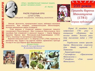 РАСПЕ РУДОЛЬФ ЕРІХ
(1737-1794)
НІМЕЦЬКИЙ ПИСЬМЕННИК, НАУКОВЕЦЬ, БІБЛІОТЕКАР
235 років
Пригоди барона
Мюнхгаузена
(1781)
перша публікація
Перші 16 оповідань були
надруковані 1781 року в
німецькому «Путівнику для
веселих людей». Загалом увесь
твір письменник видав у 1785
році.
Українською мовою пригоди
барона Мюнхгаузена скорочено
(для дітей) переповів Г.
Тютюнник.
Екранізація твору:
мультфільм «Приключения
Мюнхгаузена »;
кінофільм «Тот самый
Мюнхгаузен».
-
Вивчав філологію, природознавчі науки, займався науковою
діяльністю. Був писарем, університетським бібліотекарем,
володів дивовижним даром оповідача.
Став відомим у літературі завдяки створенню першого
«книжкового Мюнхгаузена». Факт існування Мюнхгаузена, його
прообраз був створений із реальної людини — Карла Фрідріха
Ієроніма барона фон Мюнхаузен-ауф-Боденвердера (1720-
1797), мисливця та нестримного фантазера.
Відомий німецький поет Г. А. Бюргер (1747-1794) переклав та
доповнив твір, видав її під довгою назвою «Дивовижні пригоди
на воді й на суші барона фон Мюнхаузена».
Дізнайся більше:
Осадча Ю. Той самий Мюнхгаузен
Як малювати Мюнхаузена
«Опыт, приобретенный тяжелым трудом,
делает человека умнее»
(Е. Распе)
ЗАРУБІЖНІКНИГИ-ЮВІЛЯРИ
 