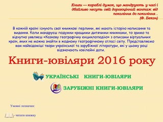 УКРАЇНСЬКІ КНИГИ-ЮВІЛЯРИ
ЗАРУБІЖНІ КНИГИ-ЮВІЛЯРИ
В кожній країні існують свої книжкові перлини, які мають історію написання та
видання. Коли мандруєш подумки кращими дитячими книжками, то зримо та
відчутно уявляєш «Казкову географічну енциклопедію» з описами віртуальних
країн, яких не можна знайти в жодному географічному атласі світу. Представляємо
вам найвідоміші твори української та зарубіжної літератури, які у цьому році
відзначають ювілейні дати.
Умовні позначки:
- читати книжку
 