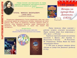 ГОГОЛЬ МИКОЛА ВАСИЛЬОВИЧ
(1809-1852)
РОСІЙСЬКИЙ ПИСЬМЕННИК
185 років
Вечори на
хуторі біля
Диканьки
(1831)
Першу двотомну збірку повістей з
радістю зустріли сучасники письменника.
Перша частина твору була надрукована у
1831, друга – у 1832 році.
Українські переклади творів письменника
належать І. Франку, Лесі Українці, С.
Васильченку, Г. Косинці, М. Рильському,
М. Старицькому, Остапу Вишні та іншим
літературним діячам.
У 1961 році за твором створено фільм
«Вечори на хуторі біля Диканьки» (режисер
О. Роу).
«Перед Гоголем слід благоговіти як перед
людиною, обдарованою найглибшим розумом і
найніжнішою любов’ю до людей»
(Т. Г. Шевченко)
Літературна обдарованість Гоголя проявилась саме тоді, коли
письменник вдався до українських мотивів, повернувся до свого
коріння. Його твори на українську тематику вразили поета О.
Пушкіна: «Оце справжня веселість, щира, невимушена, без
манірності, без бундючності. А часом яка поезія! Яка
чутливість!»
Дізнайся більше:
Гоголь Микола Васильович (1809-1852)
Книжкам Миколи Гоголя призначене вічне життя
ЗАРУБІЖНІКНИГИ-ЮВІЛЯРИ
 