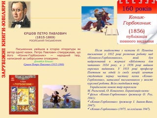 ЄРШОВ ПЕТРО ПАВЛОВИЧ
(1815-1869)
РОСІЙСЬКИЙ ПИСЬМЕННИК
160 років
Коник-
Горбоконик
(1856)
публікація
повного видання
Після знайомства з казками О. Пушкіна
письменник у 1832 році розпочав роботу над
«Коником-Горбокоником», який був
надрукований в журналі «Бібліотека для
читання» 1834 року, а у 1856 році вийшов
окремим виданням. У 1833 році професор
Плетньов на одній із своїх лекцій зачитав
студентам першу частину казки «Коник-
Горбоконик», написаної письменником у якості
курсової роботи. Всім сподобався твір.
Українською мовою твір переклали
М. Рильський, О. Коваленко. Екранізація казки:
фільм «Коник-Горбоконик» (режисер О. Роу,
1941);
«Коник-Горбоконик» (режисер І. Іванов-Вано,
1947);
«Коник-Горбоконик» (1975, за ескізами 1947).
Письменник увійшов в історію літератури як
автор однієї казки. Петро Павлович стверджував, що
його «Коник-Горбоконик» — народний твір,
написаний за сибірськими оповідями.
Дізнайся більше:
Єршов Петро Павлович (1815-1869)
ЗАРУБІЖНІКНИГИ-ЮВІЛЯРИ
 
