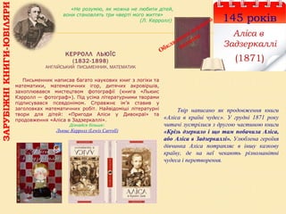 КЕРРОЛЛ ЛЬЮЇС
(1832-1898)
АНГЛІЙСЬКИЙ ПИСЬМЕННИК, МАТЕМАТИК
145 років
Аліса в
Задзеркаллі
(1871)
Обкладинка першого
видання
Твір написано як продовження книги
«Аліса в країні чудес». У грудні 1871 року
читачі зустрілися з другою частиною книги
«Крізь дзеркало і що там побачила Аліса,
або Аліса в Задзеркаллі». Улюблена героїня
дівчинка Аліса потрапляє в іншу казкову
країну, де на неї чекають різноманітні
чудеса і перетворення.
«Не розумію, як можна не любити дітей,
вони становлять три чверті мого життя»
(Л. Керролл)
Письменник написав багато наукових книг з логіки та
математики, математичних ігор, дитячих акровіршів,
захоплювався мистецтвом фотографії (книга «Льюис
Кэрролл — фотограф»). Під усіма літературними творами
підписувався псевдонімом. Справжнє ім’я ставив у
заголовках математичних робіт. Найвідоміші літературні
твори для дітей: «Пригоди Аліси у Дивокраї» та
продовження «Аліса в Задзеркаллі».
Дізнайся більше:
Льюис Керролл (Lewis Carroll)
ЗАРУБІЖНІКНИГИ-ЮВІЛЯРИ
 