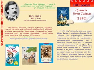 ТВЕН МАРК
(1835 -1910)
АМЕРИКАНСЬКИЙ ПИСЬМЕННИК
140 років
Пригоди
Тома Сойєра
(1876)
«Пригоди Тома Сойєра» — одна із
найсвітліших книг у світовій літературі»
(А. Старцев, письменник)
Письменник, гуморист, сатирик, публіцист, видавець.
Ким він тільки не був: працював набірником у друкарні,
рульовим на пароплаві, партизанив у громадянську війну,
видобував руду на срібних копальнях… Перші твори
почав друкувати у 60-х роках ХІХ століття.
Дізнайся більше:
Тонкий гумор і надзвичайна мудрість великого таланту
ЗАРУБІЖНІКНИГИ-ЮВІЛЯРИ
У 1876 році світ побачила нова книга
Марка Твена — повість «Пригоди Тома
Сойєра», яка перетворила відомого
гумориста не тільки на знаменитого
американського письменника, але і
назавжди внесла його ім'я в історію
світової літератури. У ній Марк Твен
згадав своє дитинство в Ганнібалі і
життя в ті роки. Письменник вважав,
що пише книгу для дорослих, але його
друг Ховеллс переконав Марка в тому,
що книга буде мати великий успіх серед
підлітків, і не помилився.
 