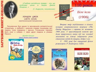 ЛОНДОН ДЖЕК
(1876 -1916)
АМЕРИКАНСЬКИЙ ПИСЬМЕННИК
110 років
Біле ікло
(1906)
Письменник був одним із засновників анімалістичної
літератури, з любов’ю і знанням справи показував світ
тварин, їхню поведінку і звички. Головними героями
його книг є собаки — вірні друзі людини в умовах
Півночі.
Дізнайся більше:
Джек Лондон (Jack London)
Вперше твір опубліковано в кількох
номерах американського журналу «The
Outing Magazine» з травня по жовтень
1906 року. У пригодницькій повісті про
долю прирученого вовка під час золотої
лихоманки на Алясці зображено різне
ставлення людей до тварин, добро і зло.
У 1991 році був створений фільм
режисером Р. Клайзером, США.
«Глибока житейська правда – ось що
особливо цінне в творах Джека
Лондона…»
(І. Андрусяк, письменник)
Обкладинка першого
англійського видання
ЗАРУБІЖНІКНИГИ-ЮВІЛЯРИ
 