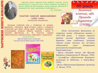 ТОЛСТОЙ ОЛЕКСІЙ МИКОЛАЙОВИЧ
(1883 -1945)
РОСІЙСЬКИЙ ПИСЬМЕННИК
80 років
Золотий
ключик, або
Пригоди
Буратіно
(1936)
Казка письменника друкувалася на
сторінках газети «Піонерська правда» у
1935-1936 роках. З появою окремого
видання веселий дерев'яний хлопчик
Буратіно став улюбленцем мільйонів
читачів різних поколінь та об’єктом
найпильнішої уваги театральних
режисерів та кінорежисерів.
Екранізації казки:
- фільм «Золотий ключик, або Пригоди
Буратіно» (кінорежисер О. Птушко, 1939);
- мультфільм «Приключения Буратино»
(режисери Д. Бабіченко, І. Іванов-Вано,
1959);
- фільм «Приключения Буратино» (режисер
Л. Нечаєв, 1975).
Залишив глибокий слід у літературі як прозаїк,
драматург, публіцист, брав активну участь у створенні
літератури для дітей. Автор драм, комедій і водевілів,
кіносценаріїв, оперних лібрето, романів і казок. У
казковій фантастиці О. М. Толстого чарівне
переплітається з реалістичним, побутовим і соціальним.
Дізнайся більше:
Пригоди дерев’яного хлопчиська
Толстой Олексій Миколайович (1883-1945)
«Дитяча книга повинна бути доброю книгою, учити
шляхетності й почуттю честі. Книга повинна поглибити в
дитині любов до Батьківщини, вона повинна харчувати й
розвивати всі наші національні особливості…»
(О. Толстой)
ЗАРУБІЖНІКНИГИ-ЮВІЛЯРИ
 