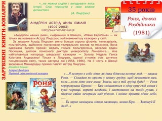 ЛІНДҐРЕН АСТРІД АННА ЕМІЛІЯ
(1907-2002)
ШВЕДСЬКА ПИСЬМЕННИЦЯ
35 років
Роня, дочка
Розбійника
(1981)
«…не можна сидіти і вигадувати якісь
історії. Слід поринути у своє власне
дитинство»
(А. Ліндґрен)
«…Я всотую в себе літо, як дика бджола всотує мед, — казала
Роня. — Складаю по крихті у велику грудку, щоб живитися ним,
коли….коли літо вже мине. Знаєш, що в тій грудці буде? — Роня
перерахувала Біркові: — Там змішаються в одну купу схід сонця і
кущі чорниці, вкриті ягодами, і ластовиння на твоїх руках, і
місячне сяйво вечорами над річкою, і всіяне зірками нічне небо,
…..
— Ти гарно замішуєш літню паляницю, мовив Бірк. — Замішуй її
далі!..»
«Андерсен наших днів», «чарівниця із Швеції», «Мама Карлсона» — як
тільки не називали Астрід Ліндгрен, найзнаменитішу казкарку у світі.
За творами Астрід Ліндгрен знято більше сорока фільмів, телесеріалів,
мільтфільмів, здійснено постановки театральних вистав та мюзиклів. Вона
одержала багато премій: медаль Нільса Хольгерссона, веселий орден
Посмішки, диплом почесного доктора університету Лінчепінге... Але
найголовніша нагорода шведської казкарки — Золота Медаль Ганса
Крістіана Андерсена! Тільки в Ліндгрен, єдиної з-поміж усіх дитячих
письменників світу, таких нагород дві (1958, 1986). На її честь в Швеції
засновано Міжнародну премію пам’яті Астрід Ліндгрен.
Дізнайся більше:
Астрид Линдгрен
Чарівний світ шведської казкарки
ЗАРУБІЖНІКНИГИ-ЮВІЛЯРИ
 