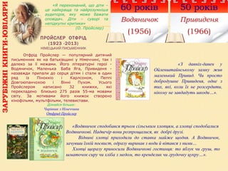 ПРОЙСЛЕР ОТФРІД
(1923 -2013)
НІМЕЦЬКИЙ ПИСЬМЕННИК
60 років
Водяничок
(1956)
«Я переконаний, що діти –
це найкраща та найрозумніша
аудиторія, яку може бажати
оповідач. Діти – суворі та
непідкупні критики»
(О. Пройслер)
Отфрід Пройслер — популярний дитячий
письменник як на батьківщині у Німеччині, так і
далеко за її межами. Його літературні герої -
Водяничок, Маленька Баба Яга, Привиденя -
назавжди припали до серця дітям і стали в один
ряд із Піноккіо і Карлсоном, Пеппі
Довгоюпанчохою і Вінні Пухом. Усього
Пройслером написано 32 книжки, які
перекладено близько 275 разів 55-ма мовами
світу. За мотивами його книжок створено
кінофільми, мультфільми, телевистави.
Дізнайся більше:
Чарівник з Німеччини
Отфрид Пройслер
50 років
Привиденя
(1966)
«З давніх-давен у
Ойленштайнському замку жив
маленький Привид. Чи просто
добродушне Привиденя, одне з
тих, які, коли їх не розсердити,
нікому не завдадуть шкоди…».
«Водяничок сподобався трьом сільським хлопцям, а хлопці сподобалися
Водяничкові. Надвечір вони розпрощалися, як добрі друзі.
Віднині хлопці приходили до ставка майже щодня. А Водяничок,
зачувши їхній посвист, одразу виринав з води й вітався з ними…
Хлопці щоразу приносили Водяничкові гостинця: то яблук чи груш, то
шматочок сиру чи хліба з медом, то кренделик чи грудочку цукру…».
ЗАРУБІЖНІКНИГИ-ЮВІЛЯРИ
 