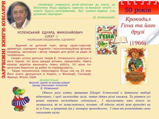 УСПЕНСЬКИЙ ЕДУАРД МИКОЛАЙОВИЧ
(1937- )
РОСІЙСЬКИЙ ПИСЬМЕННИК, СЦЕНАРИСТ
50 років
Крокодил
Гена та його
друзі
(1966)Відомий як дитячий поет, автор казок-повістей,
драматург, сценарист художніх і мультиплікаційних фільмів,
видавець, засновник і автор передач для дітей на радіо та
телебаченні.
Секрет успіху дитячих творів Е. Успенського криється у
його героях. Усі вони завжди активні, працелюбні. Навіть
казкові звірятка виконують певну роботу. Усі вони по-
дитячому борються за добро та справедливість.
Твори письменника перекладено більш ніж на 25 мов.
Його книги друкуються в Україні, у Фінляндії, Голландії,
Франції, Японії, США.
Дізнайся більше:
Веселий, щирий та казково добрий
Эдуард Николаевич Успенский
Е. Успенський
«Необхідно повернути дітей обличчям до книги, до
бібліотеки. Якщо відійдуть навички та бажання читати —
втрати будуть непоправними. Без книжки людина стає
духовним інвалідом»
(Е. Успенський)
ЗАРУБІЖНІКНИГИ-ЮВІЛЯРИ
Одного разу влітку працював Едуард Успенський в дитячому таборі
відпочинку, і щоб заспокоїти загін, читав дітям різні книжки. Та раптом усі
цікаві книжки несподівано скінчилися… І письменнику вже нічого не
залишалося, як не замислюючись, почати: «В одному місті жив крокодил на
ім’я Гена, а працював він у зоопарку крокодилом». І став він розповідати свою
знамениту казку.
 