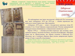 940 років
Ізборник
Святослава
(1076)
До найстаріших пам’яток писемності в Київській Русі належать
так звані «Ізборники» 1073 та 1076 рр. — обидва переписані для
київського князя Святослава Ярославовича.
«Ізборник» 1073 року — копія з болгарського оригіналу кінця ІХ-
початку Х ст. Склад збірника енциклопедичний. Рукопис прикрашений
давньоруськими мініатюрами з зображенням князівської сім’ ї.
Збірник 1076 р. — статті релігійно-моральні: про молитву, піст,
читання книжок, поучення багатим, поучення Ксенофонта і Феодори
дітям та ін. Припускають, що збірник складено в Київській Русі.
Можливо, що у складанні збірника брав участь митрополит Іларіон,
автор «Слова о законЂ и благодати».
Дізнайся більше: Крупа Т. Пам'ятки архітектури та образотворчого мистецтва,
обов'язкові для розпізнавання абітурієнтами : (відповідно до програми ЗНО з історії
України) / Т. Крупа // Історія та правознавство. - 2012. - № 2-3. - С. 2-39.
«Збірник, складений з творів багатьох отців церкви, тлумачення
незрозумілих слів в євангелії і в апостолі і в інших книгах,
складений коротко для пам’яті й для готової відповіді»
(Із заголовка «Ізборника»)
 