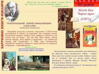 ТРОЄПОЛЬСЬКИЙ ГАВРИЇЛ МИКОЛАЙОВИЧ
(1905-1995)
РОСІЙСЬКИЙ ПИСЬМЕННИК
40 років
Білий Бім
Чорне вухо
(1971)
Працював сільським учителем, агрономом. З 1938 почав
друкуватися в газетах та журналах. Він торкався вічних
основ буття людини: любові, честі, доброти, співчуття. І не
просто про це писав - він так жив. Його кредо: «Жити
життям народу, його бідами й радостями - це найбільша
правда для літератора». У 1981 році письменнику
присвоєно італійську премію в галузі дитячої та юнацької
літератури - «Банкарелліно».
Дізнайся більше:
Троепольский Гавриил Николаевич
Троепольский Гавриил Николаевич
«Життя іде. Іде тому, що є праця і є надія. Життя
іде і тому, що є книги, що живлять надію»
(Г. Троєпольський)
ЗАРУБІЖНІКНИГИ-ЮВІЛЯРИ
Анімалістична повість розповідає про дивовижну
та трагічну долю мисливського собаки - сетера
Біма, про його хазяїна та про людей, добрих і лихих,
що їх зустрічає Бім на своєму шляху. Книга
видавалася в Україні, Франції, Польщі, Монголії,
Болгарії, Китаї, Японії, тощо.
За мотивами повісті режисер С. Ростоцький зняв
однойменний фільм (1971).
 