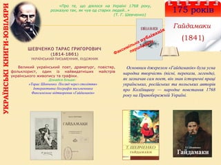 УКРАЇНСЬКІКНИГИ-ЮВІЛЯРИ
175 років
Гайдамаки
(1841)
ШЕВЧЕНКО ТАРАС ГРИГОРОВИЧ
(1814-1861)
УКРАЇНСЬКИЙ ПИСЬМЕННИК, ХУДОЖНИК
Основним джерелом «Гайдамаків» була усна
народна творчість (пісні, перекази, легенди),
як зазначав сам поет, він знав історичні праці
українських, російських та польських авторів
про Коліївщину — народне повстання 1768
року на Правобережній Україні.
Великий український поет, драматург, повістяр,
фольклорист, один із найвидатніших майстрів
українського живопису та графіки.
Дізнайся більше:
«Тарас Шевченко. Погляд через століття»
Інтерактивна біографія письменника
Факсимільне відтворення «Гайдамаків»
«Про те, що діялося на Україні 1768 року,
розказую так, як чув од старих людей…»
(Т. Г. Шевченко)
Факсимільна публікація
першодруку
 