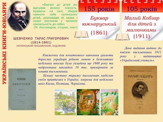 УКРАЇНСЬКІКНИГИ-ЮВІЛЯРИ
105 років
Малий Кобзар
для дітей з
малюнками
(1911)
155 років
Буквар
южноруський
(1861)
ШЕВЧЕНКО ТАРАС ГРИГОРОВИЧ
(1814-1861)
УКРАЇНСЬКИЙ ПИСЬМЕННИК, ХУДОЖНИК
Книжечка для початкового навчання грамоти
дорослих українців рідною мовою в безплатних
недільних школах була укладена ще 1860 року та
надрукована накладом 10 тис. примірників за
кошти письменника.
Більшу частину тиражу письменник надіслав
своїм приятелям в Україну, зокрема для недільних
шкіл Києва, Полтави, Чернігова.
«Взагалі до дітей він
відчував велику ніжність.
Буваючи на селі, збирав
навколо себе селянських
дітей, розповідав їм казки і
скоро викликав у малюків
прихильність до себе»
(М. Костомаров, історик, поет)
Дане видання видано до
ювілею письменника 1911
року у видавництві
«Український учитель».
 