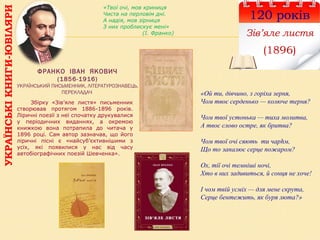 УКРАЇНСЬКІКНИГИ-ЮВІЛЯРИ
120 років
Зів’яле листя
(1896)
ФРАНКО ІВАН ЯКОВИЧ
(1856-1916)
УКРАЇНСЬКИЙ ПИСЬМЕННИК, ЛІТЕРАТУРОЗНАВЕЦЬ,
ПЕРЕКЛАДАЧ
Збірку «Зів’яле листя» письменник
створював протягом 1886-1896 років.
Ліричні поезії з неї спочатку друкувалися
у періодичних виданнях, а окремою
книжкою вона потрапила до читача у
1896 році. Сам автор зазначав, що його
ліричні пісні є «найсуб’єктивнішими з
усіх, які появилися у нас від часу
автобіографічних поезій Шевченка».
«Твої очі, мов криниця
Чиста на перловім дні.
А надія, мов зірниця
З них проблискує мені»
(І. Франко)
«Ой ти, дівчино, з горіха зерня,
Чом твоє серденько — колюче терня?
Чом твої устонька — тиха молитва,
А твоє слово остре, як бритва?
Чом твої очі сяють ти чарhм,
Що то запалює серце пожаром?
Ох, тії очі темніші ночі,
Хто в них задивиться, й сонця не хоче!
І чом твій усміх — для мене скрута,
Серце бентежить, як буря люта?»
 