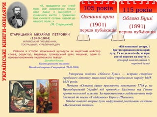 УКРАЇНСЬКІКНИГИ-ЮВІЛЯРИ
115 років
Облога Буші
(1891)
перша публікація
СТАРИЦЬКИЙ МИХАЙЛО ПЕТРОВИЧ
(1840-1904)
УКРАЇНСЬКИЙ ПИСЬМЕННИК,
ТЕАТРАЛЬНИЙ, КУЛЬТУРНИЙ ДІЯЧ
105 років
Останні орли
(1901)
перша публікація
«Ой напилися і сестри, і
браття кривавого пива край
лугу, Та не дали ні себе, ні віри
святої ворогам на поругу!».
(Епіграф повісті взятий із
народної думи)
«Я, працюючи на чужій
мові, все живописую тільки
своє рідне з минулого і
сучасного життя і прихиляю
тим симпатії сотень людей до
нашого поля…»
(М. Старицький)
Увійшов в історію вітчизняної культури як видатний майстер
слова, редактор, видавець, громадський діяч, меценат, один із
основоположників українського театру.
Дізнайся більше:
Багатогранність таланту:
Михайло Петрович Старицький (1840-1904)
Історична повість «Облога Буші» — яскрава сторінка
героїчного літопису визвольної війни українського народу 1648-
1654 років.
Повість «Останні орли» присвячена повстанню 1768 р. на
Правобережній Україні під проводом Залізняка та Гонти
проти польської шляхти. За трактуванням гайдамаччини твір
близький до поеми «Гайдамаки» Тараса Шевченка.
Обидві повісті вперше були надруковані російською газетою
«Московский листок».
 