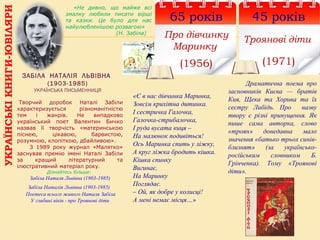 УКРАЇНСЬКІКНИГИ-ЮВІЛЯРИ
65 років
Про дівчинку
Маринку
(1956)
ЗАБІЛА НАТАЛІЯ ЛЬВІВНА
(1903-1985)
УКРАЇНСЬКА ПИСЬМЕННИЦЯ
 Творчий  доробок  Наталі  Забіли 
характеризується  різноманітністю 
тем  і  жанрів.  Не  випадково 
український  поет  Валентин  Бичко 
назвав  її  творчість  «материнською 
піснею,  цікавою,  барвистою, 
розумною, клопіткою, дбайливою». 
        З  1989  року  журнал  «Малятко» 
заснував  премію  імені  Наталі  Забіли 
за  кращий  літературний  та 
ілюстративний матеріал року.
Дізнайтесь більше:
Забіла Наталя Львівна (1903-1985)
Забіла Наталія Львівна (1903-1985)
Поетеса всього живого Наталя Забіла
У глибині віків - про Троянові діти
«Є в нас дівчинка Маринка,
Зовсім крихітна дитинка.
І сестричка Галочка,
Галочка-стрибалочка,
І руда вусата киця –
На малюнок подивіться!
Ось Маринка спить у ліжку,
А круг ліжка бродить кішка.
Кішка спинку
Вигинає,
На Маринку
Поглядає.
– Ой, як добре у колисці!
А мені немає місця…»
«Не дивно, що майже всі
змалку любили писати вірші
та казки. Це було для нас
найулюбленішою розвагою»
(Н. Забіла)
45 років
Троянові діти
(1971)
Драматична поема про
засновників Києва — братів
Кия, Щека та Хорива та їх
сестру Либідь. Про назву
твору є різні припущення. Як
пише сама авторка, слово
«троян» донедавна мало
значення «батько трьох синів-
близнят» (за українсько-
російським словником Б.
Грінченка). Тому «Троянові
діти».
 