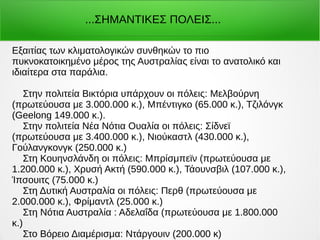 Εξαιτίας των κλιματολογικών συνθηκών το πιο
πυκνοκατοικημένο μέρος της Αυστραλίας είναι το ανατολικό και
ιδιαίτερα στα παράλια.
Στην πολιτεία Βικτόρια υπάρχουν οι πόλεις: Μελβούρνη
(πρωτεύουσα με 3.000.000 κ.), Μπέντιγκο (65.000 κ.), Τζιλόνγκ
(Geelong 149.000 κ.).
Στην πολιτεία Νέα Νότια Ουαλία οι πόλεις: Σίδνεϊ
(πρωτεύουσα με 3.400.000 κ.), Νιούκαστλ (430.000 κ.),
Γούλανγκονγκ (250.000 κ.)
Στη Κουηνσλάνδη οι πόλεις: Μπρίσμπεϊν (πρωτεύουσα με
1.200.000 κ.), Χρυσή Ακτή (590.000 κ.), Τάουνσβιλ (107.000 κ.),
Ίπσουιτς (75.000 κ.)
Στη Δυτική Αυστραλία οι πόλεις: Περθ (πρωτεύουσα με
2.000.000 κ.), Φρίμαντλ (25.000 κ.)
Στη Νότια Αυστραλία : Αδελαΐδα (πρωτεύουσα με 1.800.000
κ.)
Στο Βόρειο Διαμέρισμα: Ντάργουιν (200.000 κ)
...ΣΗΜΑΝΤΙΚΕΣ ΠΟΛΕΙΣ...
 