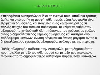 Υπερηφάνεια Αυστραλών οι ίδιοι σε ενεργό τους, υπαίθρια τρόπος
ζωής, και υπό αυτήν τη μορφή, αθλητισμός μέσα Αυστραλία είναι
εξαιρετικά δημοφιλής, και παιχνίδια ένας κεντρικός ρόλος σε
πολλές πτυχές του τοπικού πολιτισμού. Το κλίμα ταιριάζει στον
αθλητισμό παιχνιδιού καθ' όλη τη διάρκεια του χρόνου, με γρύλος
όντας ο δημοφιλέστερος θερινός αθλητισμός και Αυστραλιανό
ποδόσφαιρο κανόνων, ένωση ράγκμπι και ένωση ράγκμπι όντας ο
δημοφιλέστερος χειμερινός αθλητισμός, ανάλογα με την περιοχή.
Πολύς αθλητισμός παίζεται στην Αυστραλία, με τη δημοτικότητα
που ποικίλλει μεταξύ του αθλητισμού και μεταξύ των περιοχών.
Μερικοί από το δημοφιλέστερο αθλητισμό παρατίθενται κατωτέρω.
...ΑΘΛΗΤΙΣΜΟΣ...
 