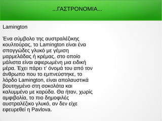...ΓΑΣΤΡΟΝΟΜΙΑ...
Lamington
Ένα σύμβολο της αυστραλέζικης
κουλτούρας, το Lamington είναι ένα
σπογγώδες γλυκό με γέμιση
μαρμελάδας ή κρέμας, στο οποίο
μάλιστα είναι αφιερωμένη μια ειδική
μέρα. Έχει πάρει τ’ όνομά του από τον
άνθρωπο που το εμπνεύστηκε, το
λόρδο Lamington, είναι απολαυστικά
βουτηγμένο στη σοκολάτα και
καλυμμένο με καρύδα. Θα ήταν, χωρίς
αμφιβολία, το πιο δημοφιλές
αυστραλέζικο γλυκό, αν δεν είχε
εφευρεθεί η Pavlova.
 
