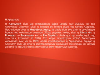 Η Αργεντινή
Η Αργεντινή είναι μια ισπανόφωνη χώρα μεταξύ των Άνδεων και του
Ατλαντικού ωκεανού. Είναι η δεύτερη σε έκταση χώρα της Νότιας Αμερικής.
Πρωτεύουσα είναι το Μπουένος Άιρες, το οποίο είναι ένα από τα μεγαλύτερα
λιμάνια του Ατλαντικού ωκεανού. Άλλες μεγάλες πόλεις είναι η Σάντα Φε, η
Ροσάριο, το Τουκουμάν και το Ρίο Γκράντε. Απέκτησε την ανεξαρτησία της
από τους Ισπανούς το 1816. Στη χώρα επικράτησαν πολλά δικτατορικά
καθεστώτα, έως και το 1983, οπότε εγκαθιδρύθηκε η δημοκρατία. Σήμερα η
Αργεντινή είναι μία από τις αναπτυσσόμενες οικονομίες του κόσμου και κατέχει
μία από τις πρώτες θέσεις στον κόσμο στην παραγωγή κρέατος.
 