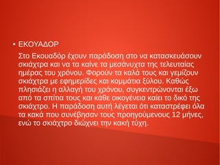 ● ΕΚΟΥΑΔΟΡ
Στο Εκουαδόρ έχουν παράδοση στο να κατασκευάσουν
σκιάχτρα και να τα καίνε τα μεσάνυχτα της τελευταίας
ημέρας του χρόνου. Φορούν τα καλά τους και γεμίζουν
σκιάχτρα με εφημερίδες και κομμάτια ξύλου. Καθώς
πλησιάζει η αλλαγή του χρόνου, συγκεντρώνονται έξω
από τα σπίτια τους και κάθε οικογένεια καίει το δικό της
σκιάχτρο. Η παράδοση αυτή λέγεται ότι καταστρέφει όλα
τα κακά που συνέβησαν τους προηγούμενους 12 μήνες,
ενώ το σκιάχτρο διώχνει την κακή τύχη.
 