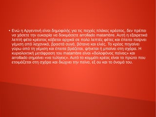 ●
Ενώ η Αργεντινή είναι δημοφιλής για τις παχιές πλάκες κρέατος, δεν πρέπει
να χάσετε την ευκαιρία να δοκιμάσετε arrollado matambre. Αυτή η εξαιρετικά
λεπτή φέτα κρέατος κόβεται αρχικά σε πολύ λεπτές φέτες και έπειτα παίρνει
γέμιση από λαχανικά, βραστά αυγά, βότανα και ελιές. Το κρέας πηγαίνει
γύρω από τη γέμιση και έπειτα βράζεται, ψήνεται ή μπαίνει στη σχάρα. Η
κυριολεκτική μετάφραση του matambre είναι «δολοφόνος πείνας» και
arrollado σημαίνει «να τυλίγεις». Αυτό το κομμάτι κρέας είναι το πρώτο που
ετοιμάζεται στη σχάρα και διώχνει την πείνα, εξ ου και το όνομά του.
 