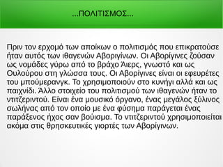 Πριν τον ερχομό των αποίκων ο πολιτισμός που επικρατούσε
ήταν αυτός των ιθαγενών Αβοριγίνων. Οι Αβορίγινες ζούσαν
ως νομάδες γύρω από το βράχο Άιερς, γνωστό και ως
Ουλούρου στη γλώσσα τους. Οι Αβορίγινες είναι οι εφευρέτες
του μπούμερανγκ. Το χρησιμοποιούν στο κυνήγι αλλά και ως
παιχνίδι. Άλλο στοιχείο του πολιτισμού των ιθαγενών ήταν το
ντιτζεριντού. Είναι ένα μουσικό όργανο, ένας μεγάλος ξύλινος
σωλήνας από τον οποίο με ένα φύσημα παράγεται ένας
παράξενος ήχος σαν βούισμα. Το ντιτζεριντού χρησιμοποιείται
ακόμα στις θρησκευτικές γιορτές των Αβορίγινων.
...ΠΟΛΙΤΙΣΜΟΣ...
 