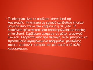 ● Το choripan είναι το απόλυτο street food της
Αργεντινής. Φτιάχνεται με χοιρινό και βοδινό chorizo
μαγειρεμένο πάνω στα κάρβουνα ή σε ξύλα. Το
λουκάνικο ψήνεται και μετά ολοκληρώνεται με topping
chimichurri. Σερβίρεται ανάμεσα σε φέτες τραγανού
ψωμιού. Εξαρτάται από την περιοχή, αλλά μπορούν να
προστεθούν καραμελωμένα κρεμμύδια, μελιτζάνες
τουρσί, πράσινες πιπεριές και μια σειρά από άλλα
καρυκεύματα.
 