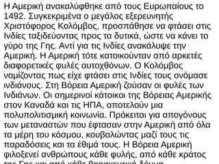 Η Αμερική ανακαλύφθηκε από τους Ευρωπαίους το
1492. Συγκεκριμένα ο μεγάλος εξερευνητής
Χριστόφορος Κολόμβος, προσπάθησε να φτάσει στις
Ινδίες ταξιδεύοντας προς τα δυτικά, ώστε να κάνει το
γύρο της Γης. Αντί για τις Ινδίες ανακάλυψε την
Αμερική. Η Αμερική τότε κατοικούνταν από αρκετές
διαφορετικές φυλές αυτοχθόνων. Ο Κολόμβος
νομίζοντας πως είχε φτάσει στις Ινδίες τους ονόμασε
ινδιάνους. Στη Βόρεια Αμερική ζούσαν οι φυλές των
Ινδιάνων. Οι σημερινοί κάτοικοι της Βόρειας Αμερικής
στον Καναδά και τις ΗΠΑ, αποτελούν μια
πολυπολιτισμική κοινωνία. Πρόκειται για απογόνους
των μεταναστών που έφτασαν στην Αμερική από όλα
τα μέρη του κόσμου, κουβαλώντας μαζί τους τις
παραδόσεις και τα έθιμά τους. Η Βόρεια Αμερική
φιλοξενεί ανθρώπους κάθε φυλής, από κάθε κράτος
 
