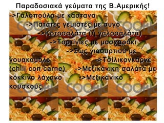 Παραδοσιακά γεύματα της Β.Αμερικής!
->Γαλοπούλα με κάστανα->Γαλοπούλα με κάστανα
->Πατάτες γεμιστές με αυγό->Πατάτες γεμιστές με αυγό
->Κοτοσαλάτα (ή γαλοσαλάτα)->Κοτοσαλάτα (ή γαλοσαλάτα)
->Τορτίγιες με μοσχαράκι->Τορτίγιες με μοσχαράκι
->Σως γιαουρτιού με->Σως γιαουρτιού με
γουακαμόλε ->Τσίλικονκάρνεγουακαμόλε ->Τσίλικονκάρνε
(chili con carne) ->Μεξικάνικη σαλάτα με(chili con carne) ->Μεξικάνικη σαλάτα με
κόκκινο λάχανο ->Μεξικάνικοκόκκινο λάχανο ->Μεξικάνικο
κουσκούςκουσκούς
 