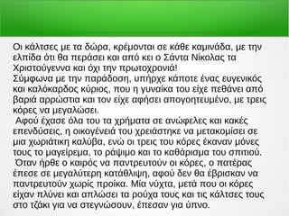 Οι κάλτσες με τα δώρα, κρέμονται σε κάθε καμινάδα, με την
ελπίδα ότι θα περάσει και από κει ο Σάντα Νίκολας τα
Χριστούγεννα και όχι την πρωτοχρονιά!
Σύμφωνα με την παράδοση, υπήρχε κάποτε ένας ευγενικός
και καλόκαρδος κύριος, που η γυναίκα του είχε πεθάνει από
βαριά αρρώστια και τον είχε αφήσει απογοητευμένο, με τρεις
κόρες να μεγαλώσει.
Αφού έχασε όλα του τα χρήματα σε ανώφελες και κακές
επενδύσεις, η οικογένειά του χρειάστηκε να μετακομίσει σε
μια χωριάτικη καλύβα, ενώ οι τρεις του κόρες έκαναν μόνες
τους το μαγείρεμα, το ράψιμο και το καθάρισμα του σπιτιού.
Όταν ήρθε ο καιρός να παντρευτούν οι κόρες, ο πατέρας
έπεσε σε μεγαλύτερη κατάθλιψη, αφού δεν θα έβρισκαν να
παντρευτούν χωρίς προίκα. Μία νύχτα, μετά που οι κόρες
είχαν πλύνει και απλώσει τα ρούχα τους και τις κάλτσες τους
στο τζάκι για να στεγνώσουν, έπεσαν για ύπνο.
 