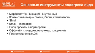 vk.com/idealmachineidealmachine.rufb.com/idealmachine
Основные инструменты подогрева лида
• Мероприятия - внешние, внутренние
• Контентный пиар – статьи, блоги, комментарии
• SMM
• Email – marketing
• Спец.проекты с партнерами
• Оффлайн площадки, например, коворкинги
• Презентационные Дни
 