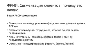ФРИИ: Сегментация клиентов: почему это
важно
Ввели ABCD-сегментацию
• Почему — слишком дорого квалифицировать на уровне встречи с
ЛПРами
• Поэтому стали обучать сотрудников, которые скаутят делать
первый скрин.
• Лиды категории А - согласовываются с топом и если ок -
передаются аккаунту
• Остальные - в подогревающие форматы (заочка/преакс)
 