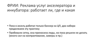 ФРИИ: Реклама услуг акселератора и
инкубатора: работает ли, где и какая
• Пока в аксель работал только баннер на ЦП, два набора
продолжаем эту практику
• Пробовали сетку, она приносила лиды, но пока решили не делать
(много сил на контрактование, замеры и пр.)
 