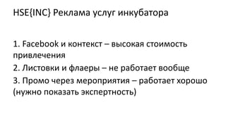 HSE{INC} Реклама услуг инкубатора
1. Facebook и контекст – высокая стоимость
привлечения
2. Листовки и флаеры – не работает вообще
3. Промо через мероприятия – работает хорошо
(нужно показать экспертность)
 