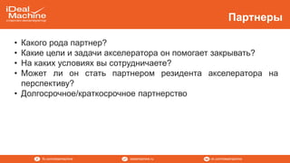vk.com/idealmachineidealmachine.rufb.com/idealmachine
Партнеры
• Какого рода партнер?
• Какие цели и задачи акселератора он помогает закрывать?
• На каких условиях вы сотрудничаете?
• Может ли он стать партнером резидента акселератора на
перспективу?
• Долгосрочное/краткосрочное партнерство
 