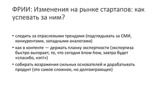 ФРИИ: Изменения на рынке стартапов: как
успевать за ним?
• следить за отраслевыми трендами (подглядывать за СМИ,
конкурентами, западными аналогами)
• как в контенте — держать планку экспертности (экспертиза
быстро выгорает, то, что сегодня know-how, завтра будет
«спасибо, кэп!»)
• собирать возражения сильных основателей и дорабатывать
продукт (это самое сложное, но долгоиграющее)
 