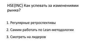 HSE{INC} Как успевать за изменениями
рынка?
1. Регулярные ретроспективы
2. Самим работать по Lean-методологии
3. Смотреть на лидеров
 