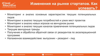 vk.com/idealmachineidealmachine.rufb.com/idealmachine
Изменения на рынке стартапов. Как
успевать?
• Мониторинг и анализ основные характеристик текущих потенциальных
лидов
• Мониторинг и анализ текущих потребностей и узких мест проектов
• Мониторинг и анализ новых игроков на венчурном рынке
• Мониторинг и анализ текущих каналов привлечения потенциальных лидов
• Текущие венчурные тренды
• Получение и обработка обратной связи от резидентов по акселерационной
программе
• Налаженное взаимодействие: выпускник – резидент - лид
 