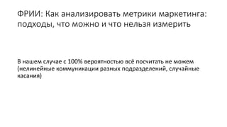 ФРИИ: Как анализировать метрики маркетинга:
подходы, что можно и что нельзя измерить
В нашем случае с 100% вероятностью всё посчитать не можем
(нелинейные коммуникации разных подразделений, случайные
касания)
 