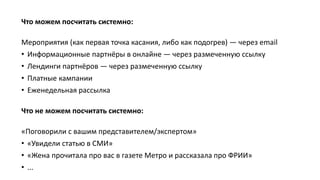Что можем посчитать системно:
Мероприятия (как первая точка касания, либо как подогрев) — через email
• Информационные партнёры в онлайне — через размеченную ссылку
• Лендинги партнёров — через размеченную ссылку
• Платные кампании
• Еженедельная рассылка
Что не можем посчитать системно:
«Поговорили с вашим представителем/экспертом»
• «Увидели статью в СМИ»
• «Жена прочитала про вас в газете Метро и рассказала про ФРИИ»
• ...
 