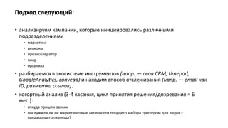 Подход следующий:
• анализируем кампании, которые инициировались различными
подразделениями
• маркетинг
• регионы
• преакселератор
• пиар
• органика
• разбираемся в экосистеме инструментов (напр. — своя CRM, timepad,
GoogleAnalytics, convead) и находим способ отслеживания (напр. — email как
ID, разметка ссылок).
• когортный анализ (3-4 касания, цикл принятия решения/дозревания = 6
мес.):
• откуда пришли заявки
• послужили ли ли маркетинговые активности текущего набора триггером для лидов с
предыдущего периода?
 