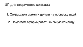 ЦП для вторичного контакта
1. Сокращаем время и деньги на проверку идей
2. Помогаем сформировать сильную команду
 