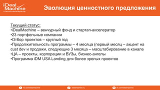 vk.com/idealmachineidealmachine.rufb.com/idealmachine
Эволюция ценностного предложения
Текущий статус:
•iDealMachine – венчурный фонд и стартап-акселератор
•23 портфельные компании
•Отбор проектов – круглый год
•Продолжительность программы – 4 месяца (первый месяц – акцент на
cust dev и продажи, следующие 3 месяца – масштабирование в канале
•ЦА – проекты, корпорации и ВУЗы, бизнес-ангелы
•Программа iDM USA Landing для более зрелых проектов
 