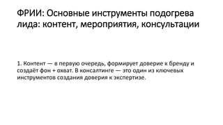 ФРИИ: Основные инструменты подогрева
лида: контент, мероприятия, консультации
1. Контент — в первую очередь, формирует доверие к бренду и
создаёт фон + охват. В консалтинге — это один из ключевых
инструментов создания доверия к экспертизе.
 