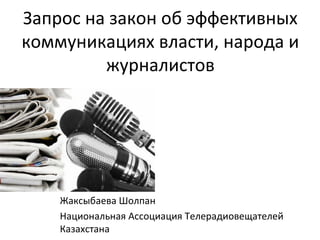 Запрос на закон об эффективных
коммуникациях власти, народа и
журналистов
Жаксыбаева Шолпан
Национальная Ассоциация Телерадиовещателей
Казахстана
 