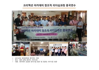 크리액션 아카데미 창조적 리더십과정 중국연수
• 2015년도 창업대학원 중국연수 개최
• 장소 : 중국 상해, 항저우, 이우시장
• 내용 : 현지에서 성공한 한국기업 방문 및 간담회, 이우시장 방문
 