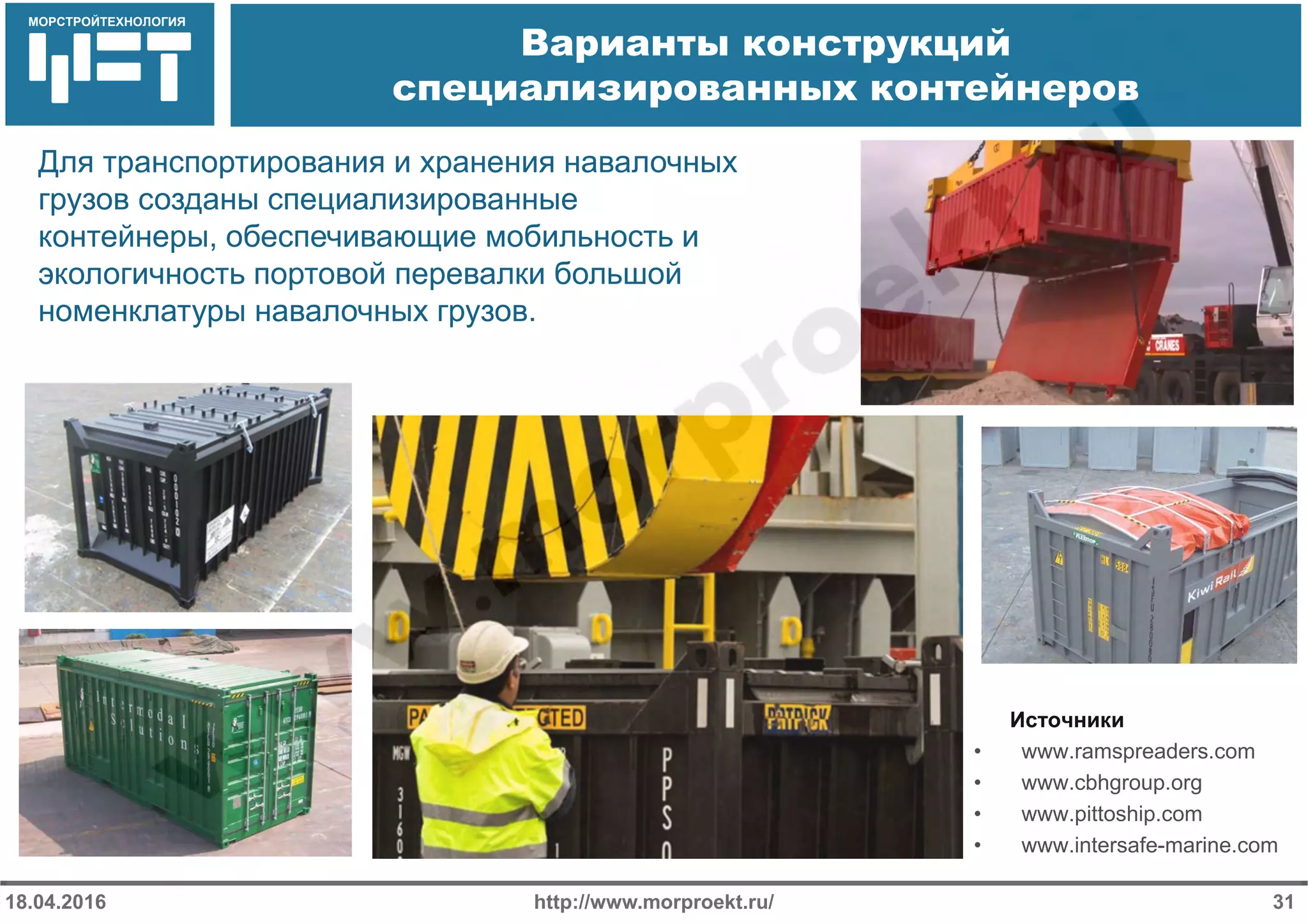 МОРСТРОЙТЕХНОЛОГИЯ
Варианты конструкций
специализированных контейнеров
http://www.morproekt.ru/18.04.2016 31
Для транспортирования и хранения навалочных
грузов созданы специализированные
контейнеры, обеспечивающие мобильность и
экологичность портовой перевалки большой
номенклатуры навалочных грузов.
Источники
• www.ramspreaders.com
• www.cbhgroup.org
• www.pittoship.com
• www.intersafe-marine.com
 